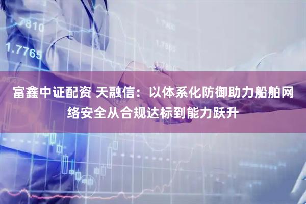 富鑫中证配资 天融信：以体系化防御助力船舶网络安全从合规达标到能力跃升