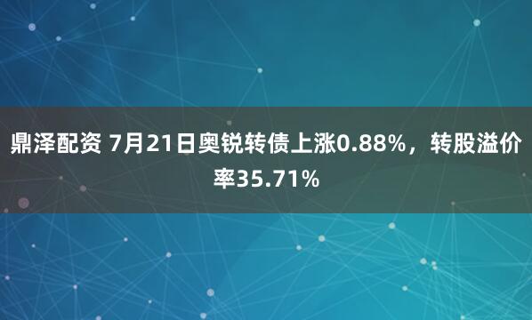 鼎泽配资 7月21日奥锐转债上涨0.88%，转股溢价率35.71%