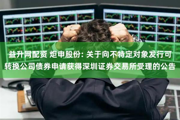 益升网配资 炬申股份: 关于向不特定对象发行可转换公司债券申请获得深圳证券交易所受理的公告