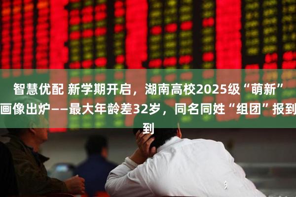 智慧优配 新学期开启，湖南高校2025级“萌新”画像出炉——最大年龄差32岁，同名同姓“组团”报到