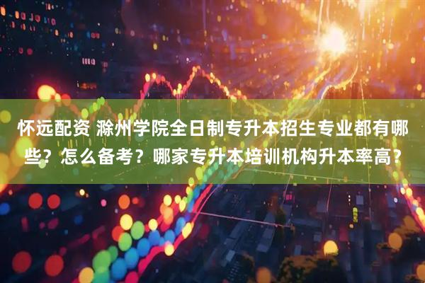 怀远配资 滁州学院全日制专升本招生专业都有哪些？怎么备考？哪家专升本培训机构升本率高？