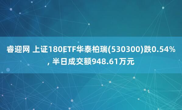 睿迎网 上证180ETF华泰柏瑞(530300)跌0.54%, 半日成交额948.61万元