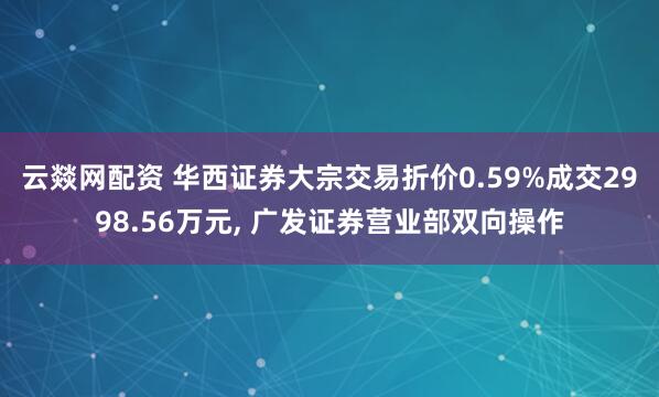 云燚网配资 华西证券大宗交易折价0.59%成交2998.56万元, 广发证券营业部双向操作