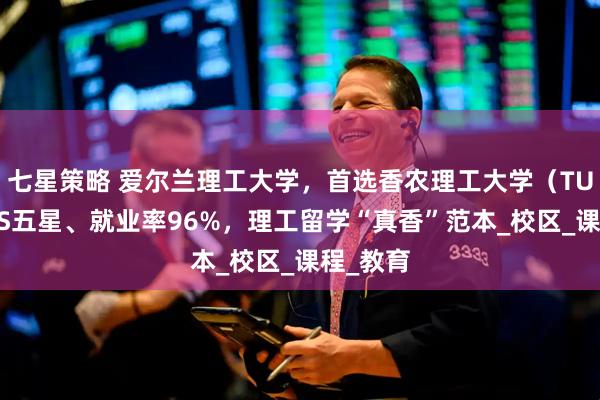 七星策略 爱尔兰理工大学，首选香农理工大学（TUS）：QS五星、就业率96%，理工留学“真香”范本_校区_课程_教育