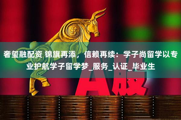 奢玺融配资 锦旗再添，信赖再续：学子尚留学以专业护航学子留学梦_服务_认证_毕业生