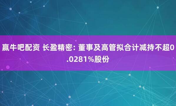 赢牛吧配资 长盈精密: 董事及高管拟合计减持不超0.0281%股份