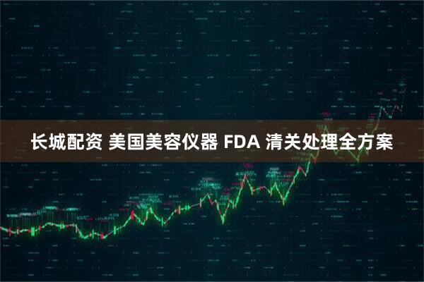 长城配资 美国美容仪器 FDA 清关处理全方案